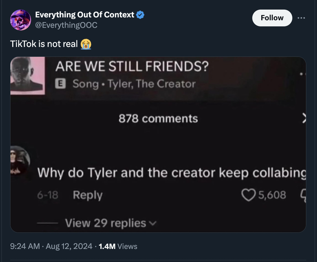 screenshot - Everything Out Of Context TikTok is not real Are We Still Friends? Song Tyler, The Creator 878 Why do Tyler and the creator keep collabing 618 View 29 replies 1.4M Views 5,608